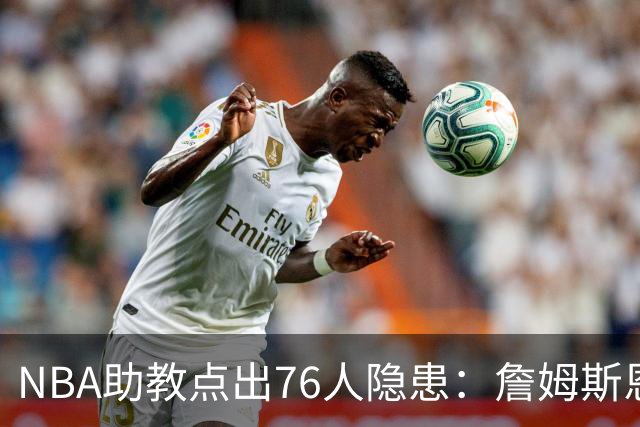 NBA助教点出76人隐患：詹姆斯恩比德又老又慢 场面会非常难看